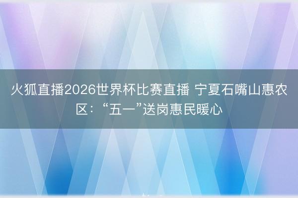 火狐直播2026世界杯比赛直播 宁夏石嘴山惠农区：“五一”送岗惠民暖心