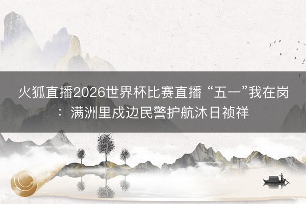 火狐直播2026世界杯比赛直播 “五一”我在岗：满洲里戍边民警护航沐日祯祥