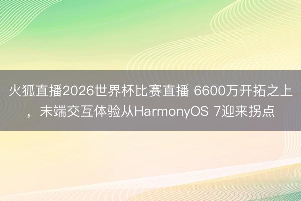 火狐直播2026世界杯比赛直播 6600万开拓之上，末端交互体验从HarmonyOS 7迎来拐点