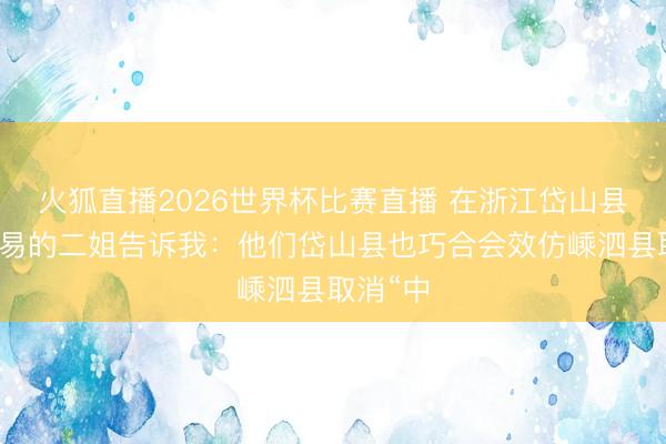 火狐直播2026世界杯比赛直播 在浙江岱山县作念贸易的二姐告诉我:他们岱山县也巧合会效仿嵊泗县取消“中