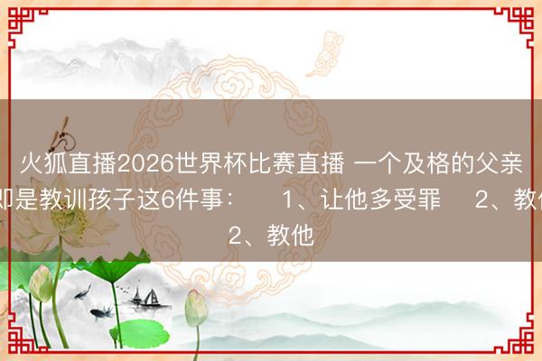 火狐直播2026世界杯比赛直播 一个及格的父亲 即是教训孩子这6件事： ​1、让他多受罪 ​2、教他