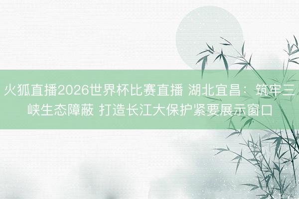 火狐直播2026世界杯比赛直播 湖北宜昌：筑牢三峡生态障蔽 打造长江大保护紧要展示窗口