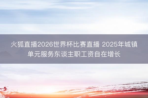 火狐直播2026世界杯比赛直播 2025年城镇单元服务东谈主职工资自在增长