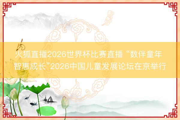 火狐直播2026世界杯比赛直播 “数伴童年 智惠成长”2026中国儿童发展论坛在京举行
