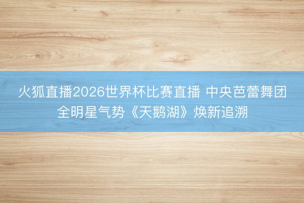 火狐直播2026世界杯比赛直播 中央芭蕾舞团全明星气势《天鹅湖》焕新追溯