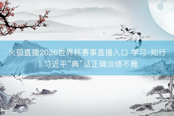 火狐直播2026世界杯赛事直播入口 学习·知行丨习近平“典”话正确治绩不雅