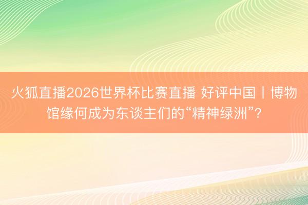 火狐直播2026世界杯比赛直播 好评中国丨博物馆缘何成为东谈主们的“精神绿洲”？