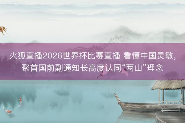 火狐直播2026世界杯比赛直播 看懂中国灵敏，聚首国前副通知长高度认同“两山”理念