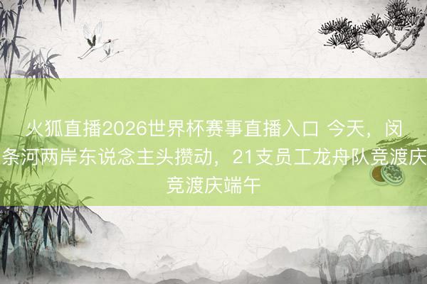 火狐直播2026世界杯赛事直播入口 今天,闵行这条河两岸东说念主头攒动,21支员工龙舟队竞渡庆端午