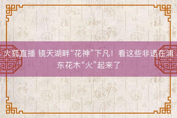 火狐直播 镜天湖畔“花神”下凡!看这些非遗在浦东花木“火”起来了