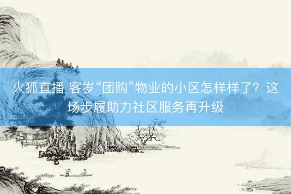 火狐直播 客岁“团购”物业的小区怎样样了?这场步履助力社区服务再升级