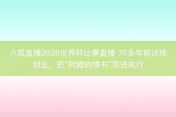 火狐直播2026世界杯比赛直播 70多年前这场创业，把“阿嬷的情书”写进执行