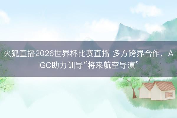 火狐直播2026世界杯比赛直播 多方跨界合作,AIGC助力训导“将来航空导演”