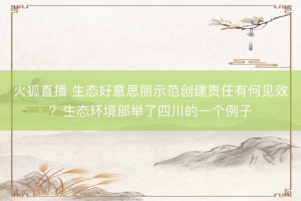 火狐直播 生态好意思丽示范创建责任有何见效?生态环境部举了四川的一个例子