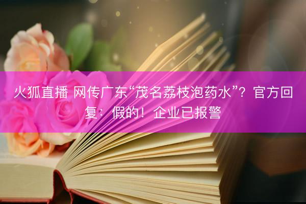 火狐直播 网传广东“茂名荔枝泡药水”？官方回复：假的！企业已报警
