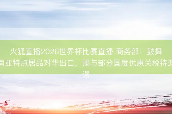 火狐直播2026世界杯比赛直播 商务部：鼓舞南亚特点居品对华出口，赐与部分国度优惠关税待遇