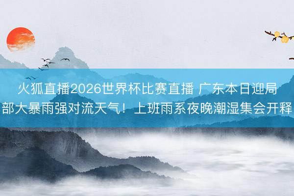 火狐直播2026世界杯比赛直播 广东本日迎局部大暴雨强对流天气！上班雨系夜晚潮湿集会开释