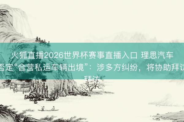 火狐直播2026世界杯赛事直播入口 理思汽车否定“合营私运车辆出境”：涉多方纠纷，将协助拜访