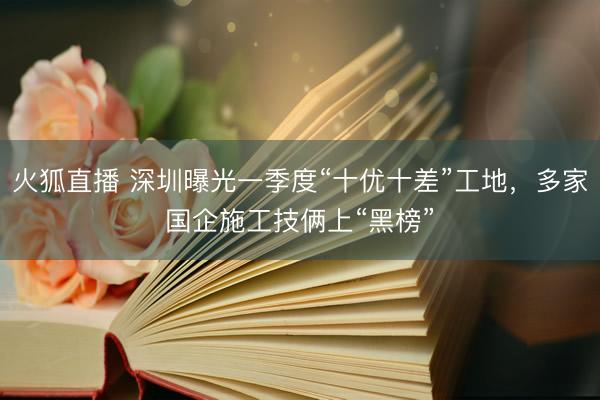 火狐直播 深圳曝光一季度“十优十差”工地，多家国企施工技俩上“黑榜”