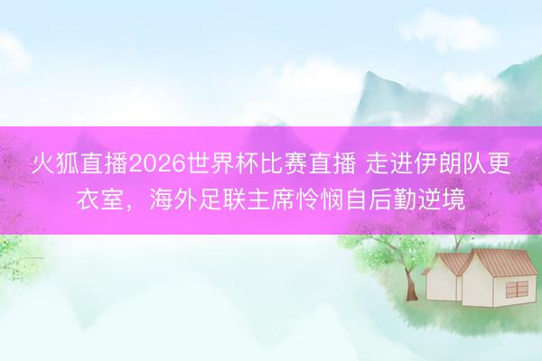 火狐直播2026世界杯比赛直播 走进伊朗队更衣室，海外足联主席怜悯自后勤逆境