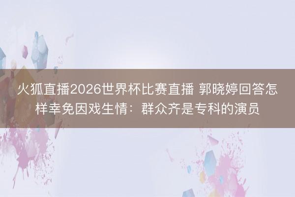 火狐直播2026世界杯比赛直播 郭晓婷回答怎样幸免因戏生情:群众齐是专科的演员
