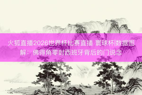 火狐直播2026世界杯比赛直播 寰球杯|数据图解：佛得角零封西班牙背后的门说念