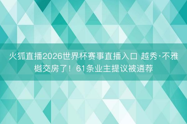 火狐直播2026世界杯赛事直播入口 越秀·不雅樾交房了!61条业主提议被遴荐