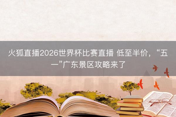火狐直播2026世界杯比赛直播 低至半价,“五一”广东景区攻略来了