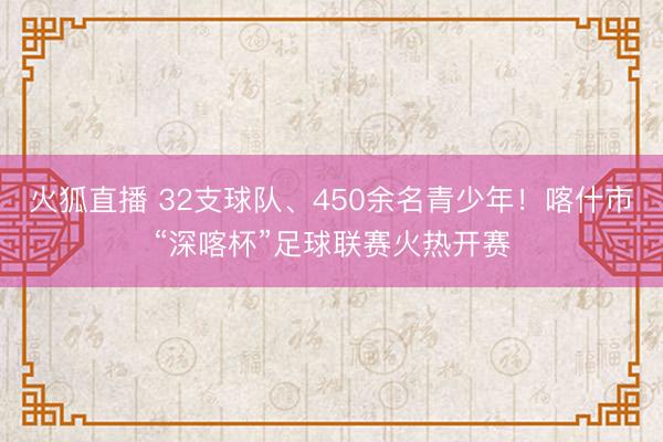 火狐直播 32支球队、450余名青少年！喀什市“深喀杯”足球联赛火热开赛