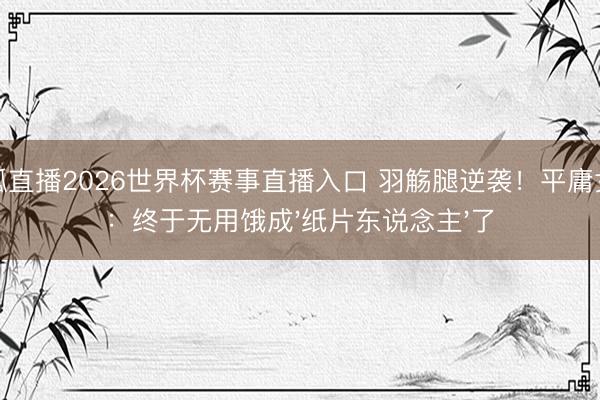 火狐直播2026世界杯赛事直播入口 羽觞腿逆袭！平庸女孩：终于无用饿成'纸片东说念主'了