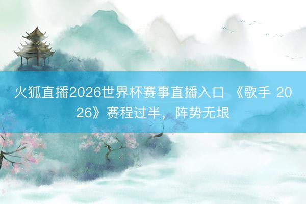 火狐直播2026世界杯赛事直播入口 《歌手 2026》赛程过半，阵势无垠