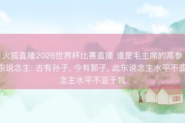 火狐直播2026世界杯比赛直播 谁是毛主席的高参? 伟东说念主: 古有孙子， 今有郭子， 此东说念主水平不亚于我