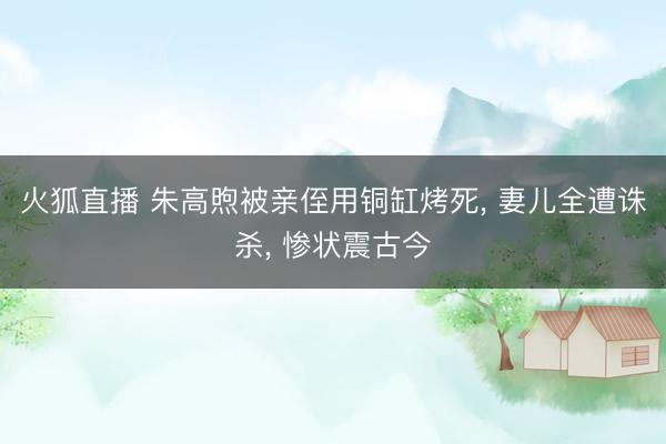 火狐直播 朱高煦被亲侄用铜缸烤死, 妻儿全遭诛杀, 惨状震古今