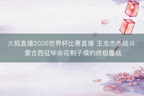 火狐直播2026世界杯比赛直播 玉龙杰赤战斗: 蒙古西征毕命花剌子模的终极鏖战