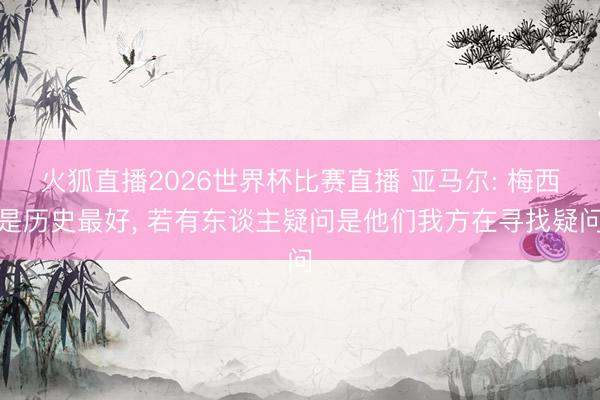 火狐直播2026世界杯比赛直播 亚马尔: 梅西是历史最好， 若有东谈主疑问是他们我方在寻找疑问
