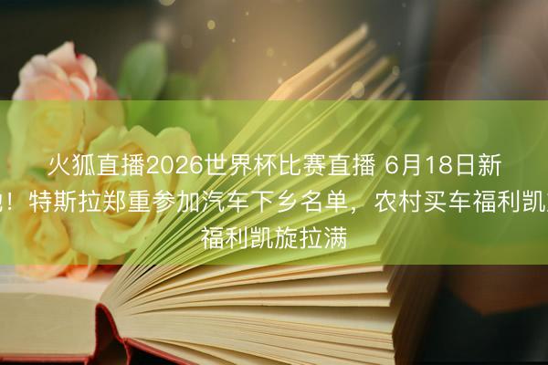 火狐直播2026世界杯比赛直播 6月18日新政落地!特斯拉郑重参加汽车下乡名单,农村买车福利凯旋拉满