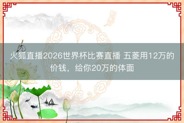 火狐直播2026世界杯比赛直播 五菱用12万的价钱,给你20万的体面
