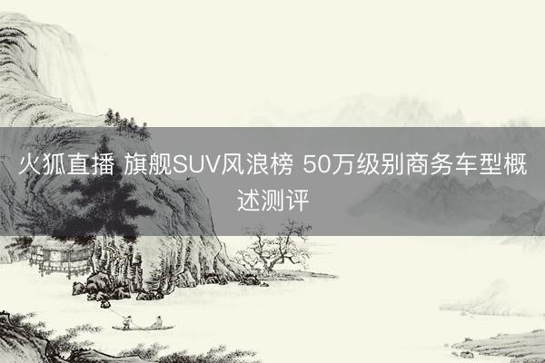 火狐直播 旗舰SUV风浪榜 50万级别商务车型概述测评