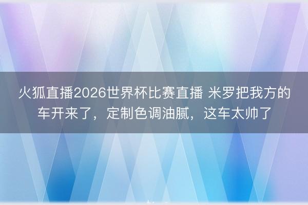 火狐直播2026世界杯比赛直播 米罗把我方的车开来了,定制色调油腻,这车太帅了