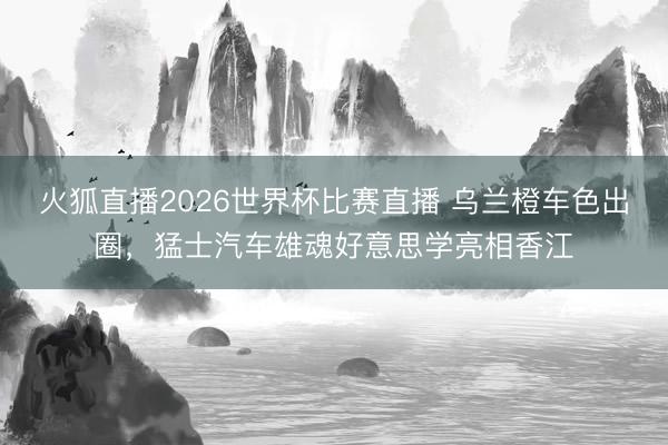 火狐直播2026世界杯比赛直播 乌兰橙车色出圈,猛士汽车雄魂好意思学亮相香江