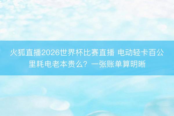 火狐直播2026世界杯比赛直播 电动轻卡百公里耗电老本贵么?一张账单算明晰
