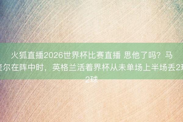 火狐直播2026世界杯比赛直播 思他了吗?马奎尔在阵中时,英格兰活着界杯从未单场上半场丢2球