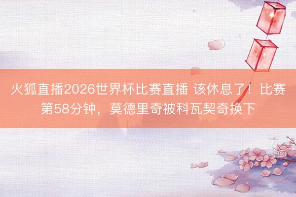 火狐直播2026世界杯比赛直播 该休息了！比赛第58分钟，莫德里奇被科瓦契奇换下