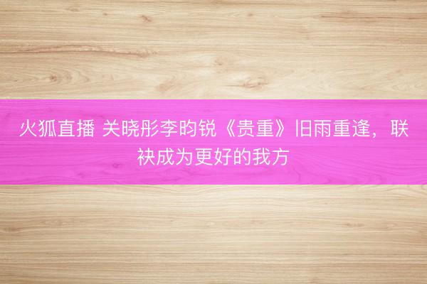 火狐直播 关晓彤李昀锐《贵重》旧雨重逢,联袂成为更好的我方