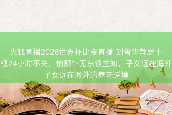 火狐直播2026世界杯比赛直播 刘雪华茕居十年真相:电视24小时不关,怕颠仆无东谈主知,子女远在海外的养老逆境