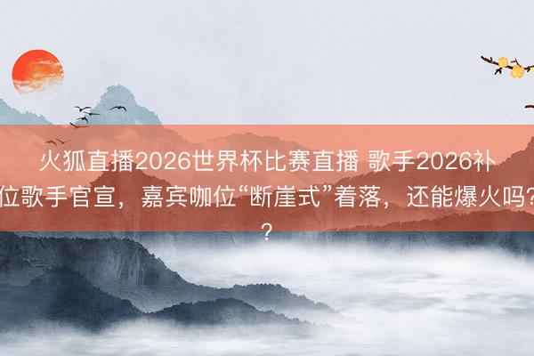 火狐直播2026世界杯比赛直播 歌手2026补位歌手官宣,嘉宾咖位“断崖式”着落,还能爆火吗?