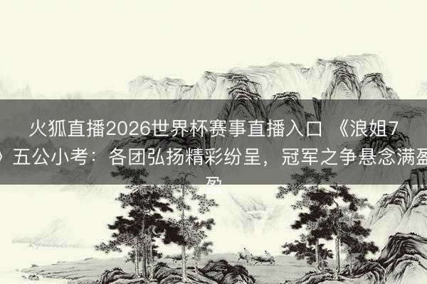 火狐直播2026世界杯赛事直播入口 《浪姐7》五公小考:各团弘扬精彩纷呈,冠军之争悬念满盈